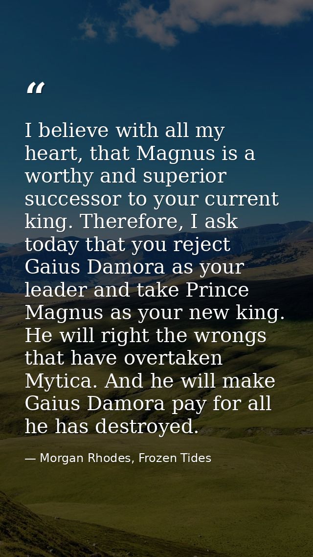 I believe with all my heart, that Magnus is a worthy and superior successor to your current king. Therefore, I ask today — Morgan Rhodes, Frozen Tides