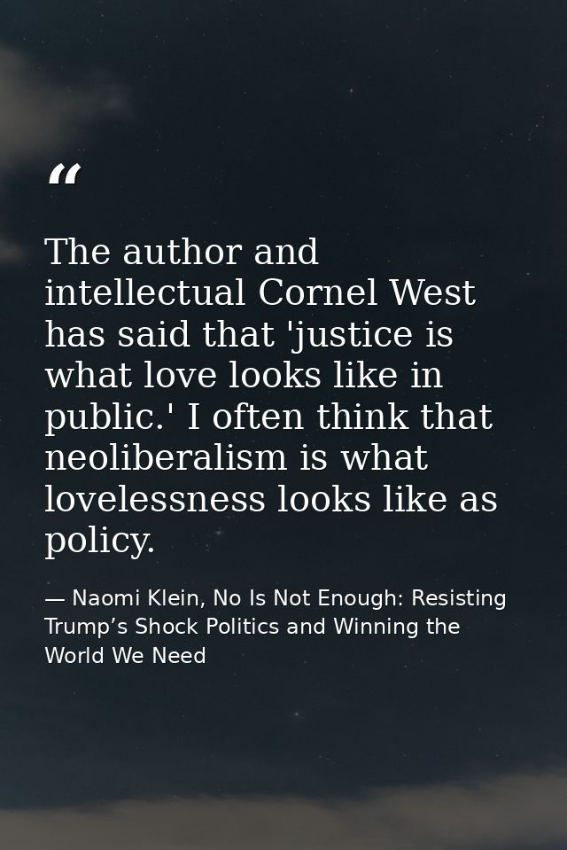 The author and intellectual Cornel West has said that 'justice is what love looks like in public.' I often think that ne — Naomi Klein, No Is Not Enough: Resisting Trump’s Shock Politics and Winning the World We Need