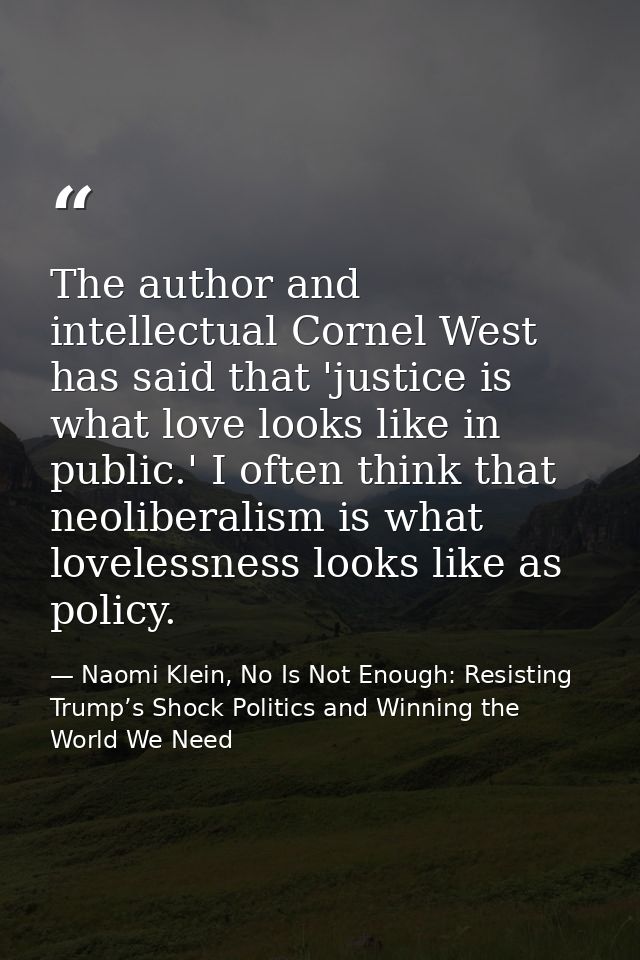 The author and intellectual Cornel West has said that 'justice is what love looks like in public.' I often think that ne — Naomi Klein, No Is Not Enough: Resisting Trump’s Shock Politics and Winning the World We Need