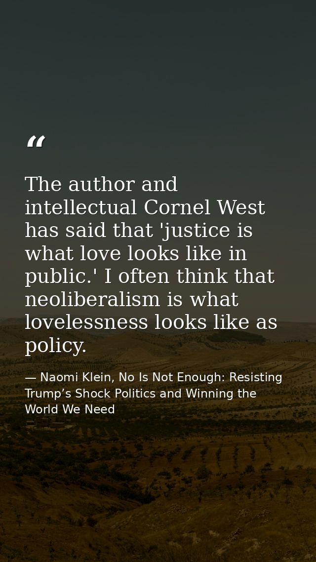 The author and intellectual Cornel West has said that 'justice is what love looks like in public.' I often think that ne — Naomi Klein, No Is Not Enough: Resisting Trump’s Shock Politics and Winning the World We Need