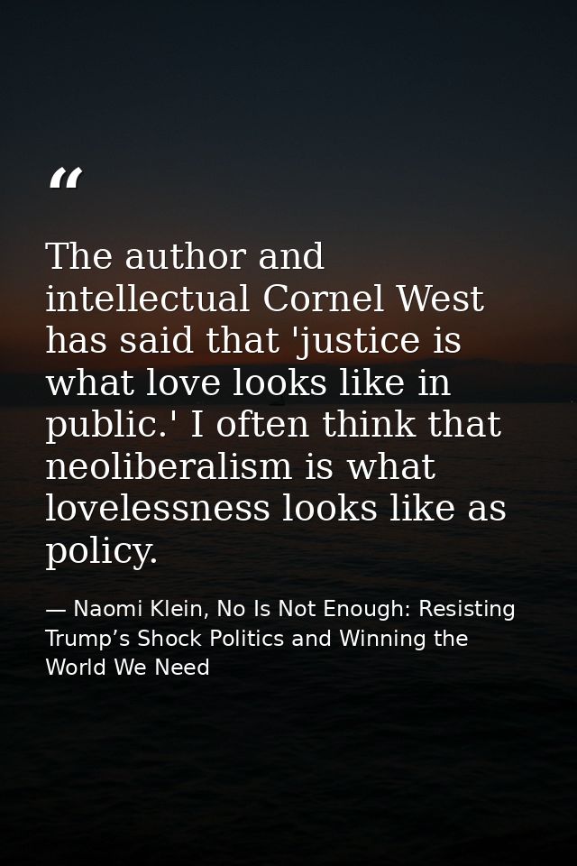 The author and intellectual Cornel West has said that 'justice is what love looks like in public.' I often think that ne — Naomi Klein, No Is Not Enough: Resisting Trump’s Shock Politics and Winning the World We Need