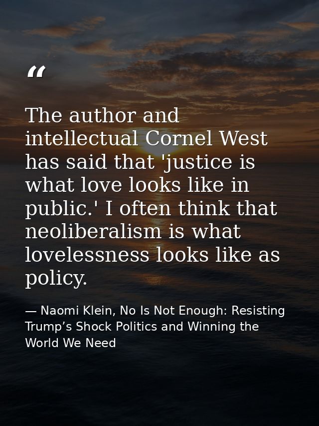 The author and intellectual Cornel West has said that 'justice is what love looks like in public.' I often think that ne — Naomi Klein, No Is Not Enough: Resisting Trump’s Shock Politics and Winning the World We Need