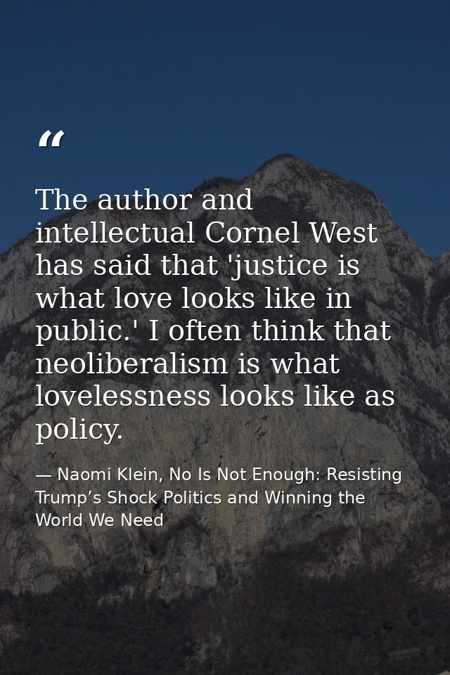 The author and intellectual Cornel West has said that 'justice is what love looks like in public.' I often think that ne — Naomi Klein, No Is Not Enough: Resisting Trump’s Shock Politics and Winning the World We Need