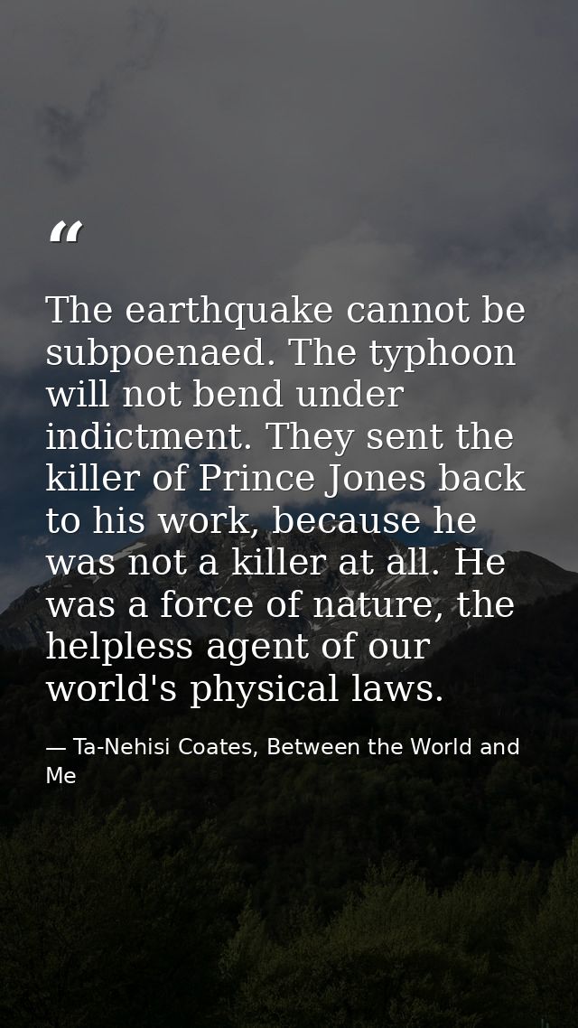 The earthquake cannot be subpoenaed. The typhoon will not bend under indictment. They sent the killer of Prince Jones ba — Ta-Nehisi Coates, Between the World and Me