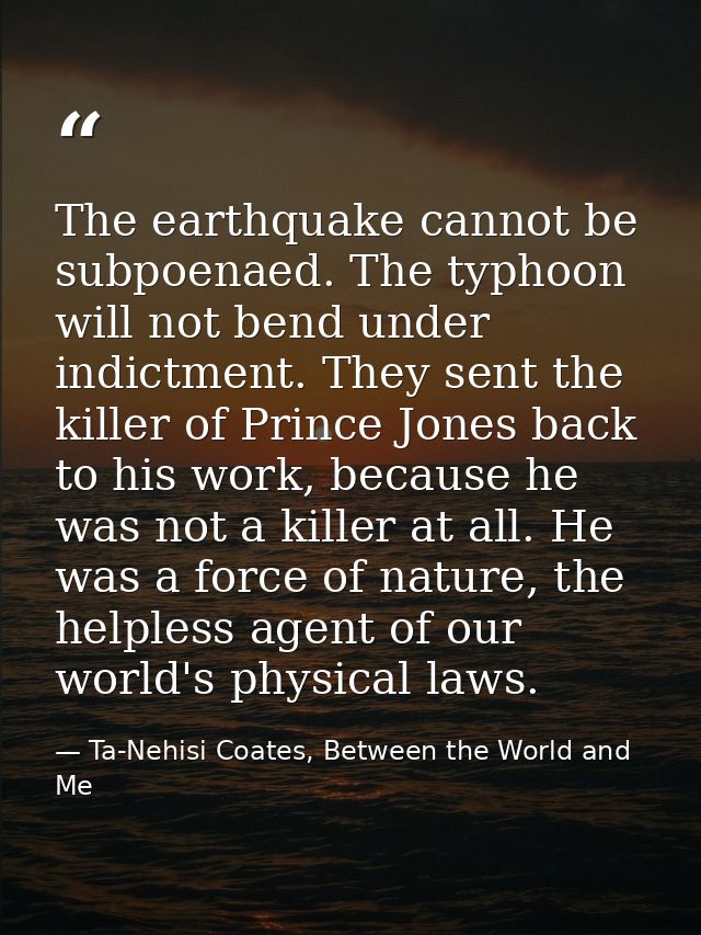 The earthquake cannot be subpoenaed. The typhoon will not bend under indictment. They sent the killer of Prince Jones ba — Ta-Nehisi Coates, Between the World and Me