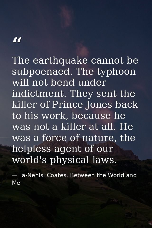 The earthquake cannot be subpoenaed. The typhoon will not bend under indictment. They sent the killer of Prince Jones ba — Ta-Nehisi Coates, Between the World and Me