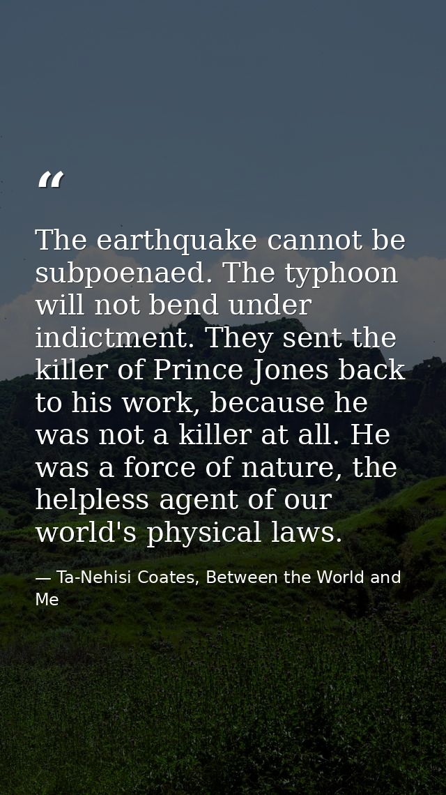 The earthquake cannot be subpoenaed. The typhoon will not bend under indictment. They sent the killer of Prince Jones ba — Ta-Nehisi Coates, Between the World and Me