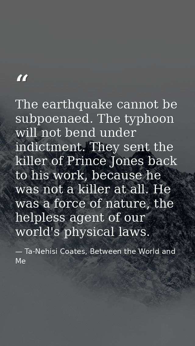 The earthquake cannot be subpoenaed. The typhoon will not bend under indictment. They sent the killer of Prince Jones ba — Ta-Nehisi Coates, Between the World and Me