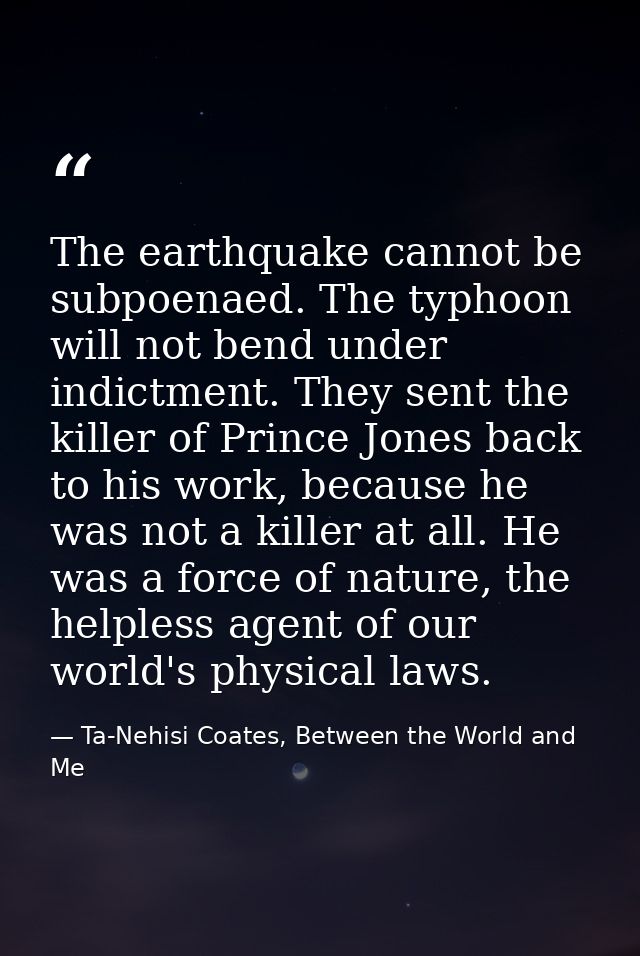 The earthquake cannot be subpoenaed. The typhoon will not bend under indictment. They sent the killer of Prince Jones ba — Ta-Nehisi Coates, Between the World and Me