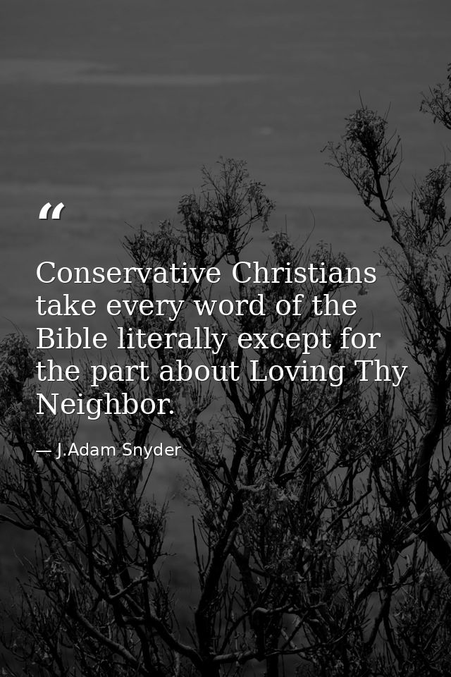 Conservative Christians take every word of the Bible literally except for the part about Loving Thy Neighbor. — J.Adam Snyder