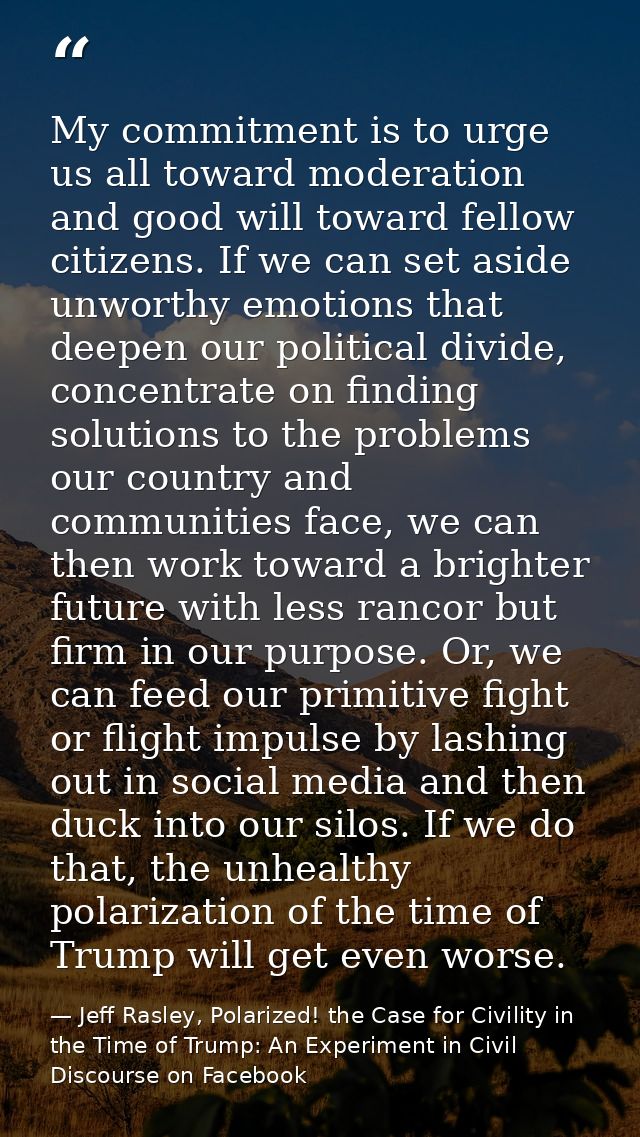 My commitment is to urge us all toward moderation and good will toward fellow citizens. If we can set aside unworthy emo — Jeff Rasley, Polarized! the Case for Civility in the Time of Trump: An Experiment in Civil Discourse on Facebook