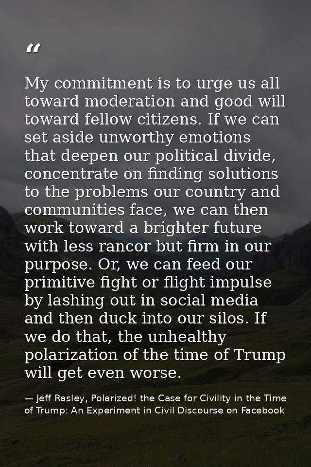 My commitment is to urge us all toward moderation and good will toward fellow citizens. If we can set aside unworthy emo — Jeff Rasley, Polarized! the Case for Civility in the Time of Trump: An Experiment in Civil Discourse on Facebook
