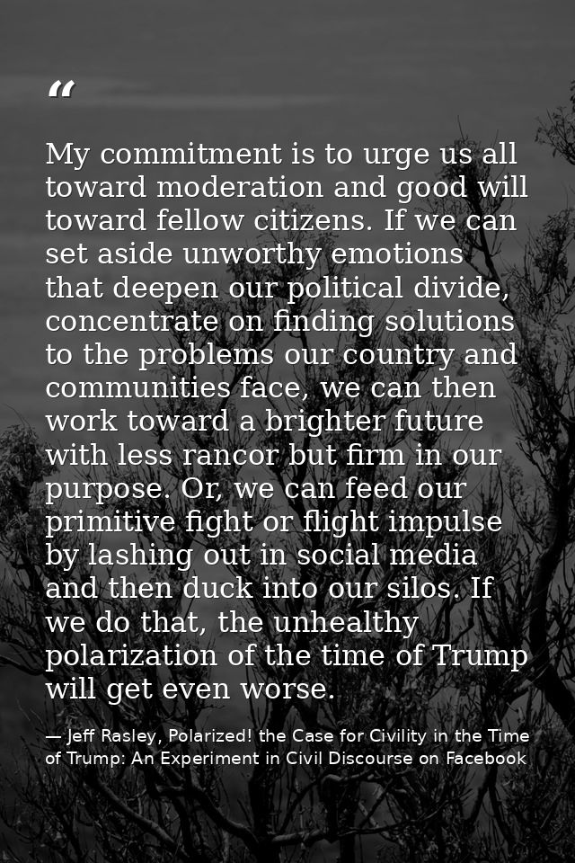My commitment is to urge us all toward moderation and good will toward fellow citizens. If we can set aside unworthy emo — Jeff Rasley, Polarized! the Case for Civility in the Time of Trump: An Experiment in Civil Discourse on Facebook
