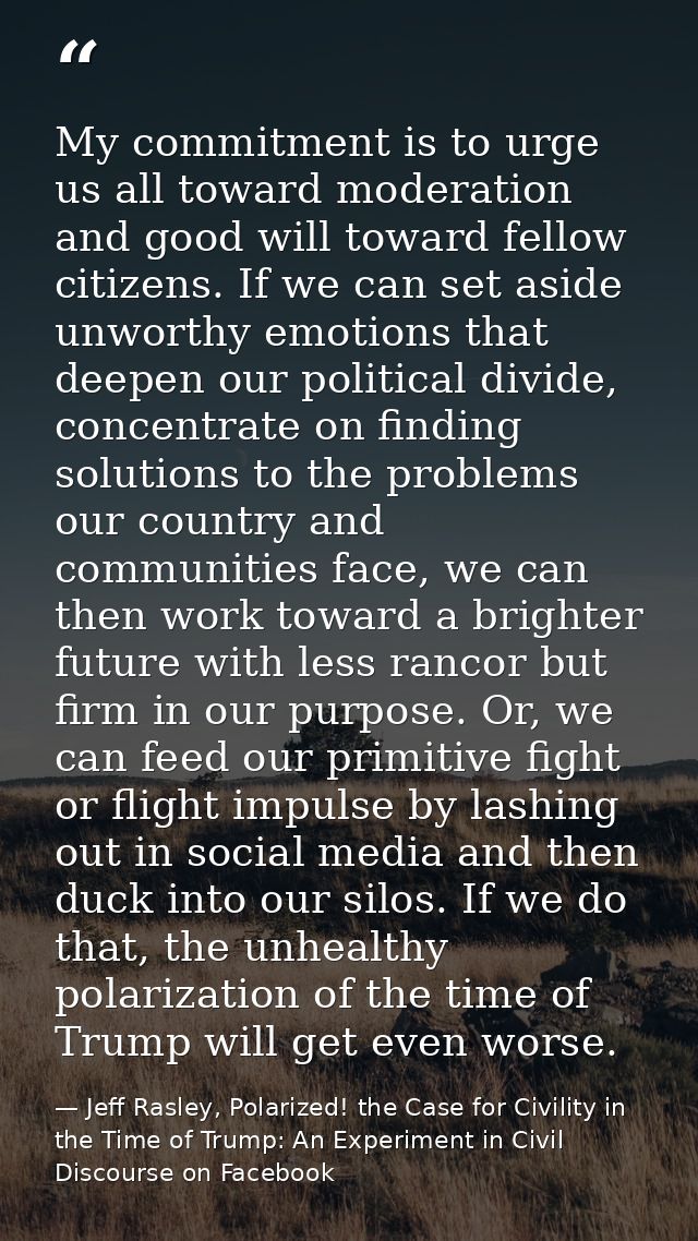 My commitment is to urge us all toward moderation and good will toward fellow citizens. If we can set aside unworthy emo — Jeff Rasley, Polarized! the Case for Civility in the Time of Trump: An Experiment in Civil Discourse on Facebook