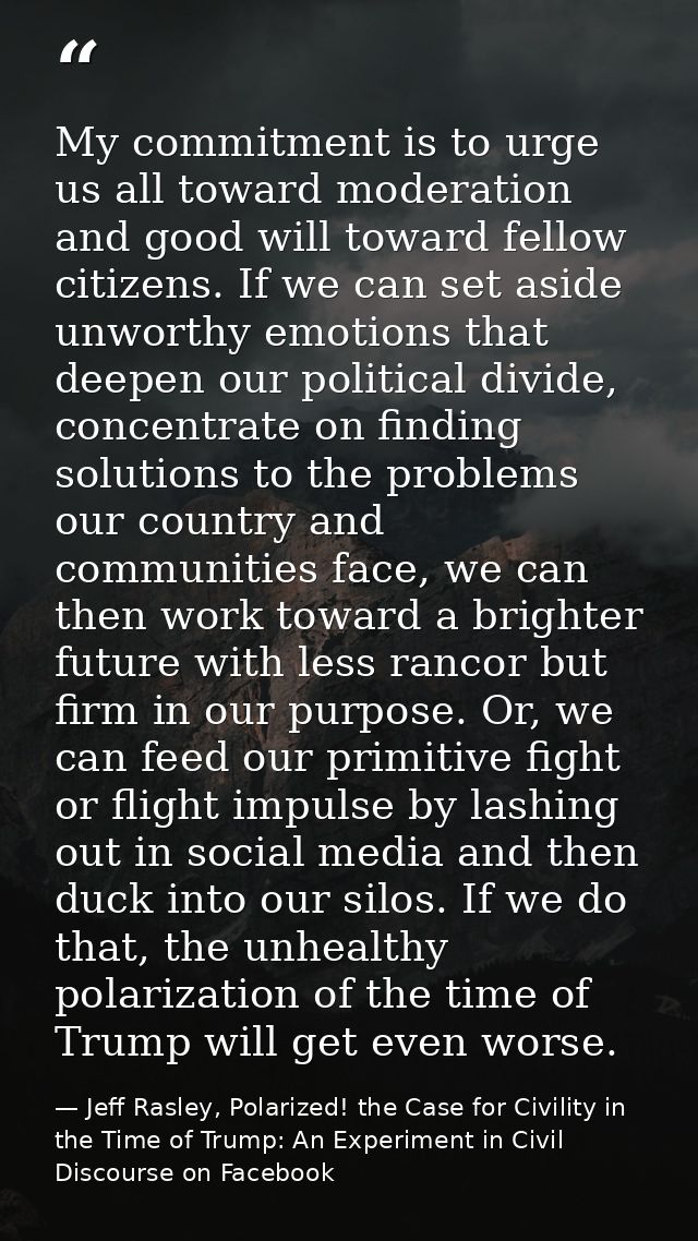 My commitment is to urge us all toward moderation and good will toward fellow citizens. If we can set aside unworthy emo — Jeff Rasley, Polarized! the Case for Civility in the Time of Trump: An Experiment in Civil Discourse on Facebook