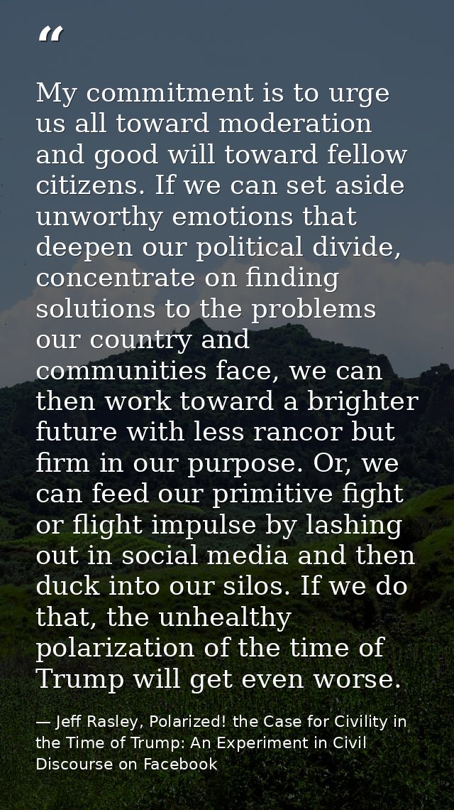 My commitment is to urge us all toward moderation and good will toward fellow citizens. If we can set aside unworthy emo — Jeff Rasley, Polarized! the Case for Civility in the Time of Trump: An Experiment in Civil Discourse on Facebook
