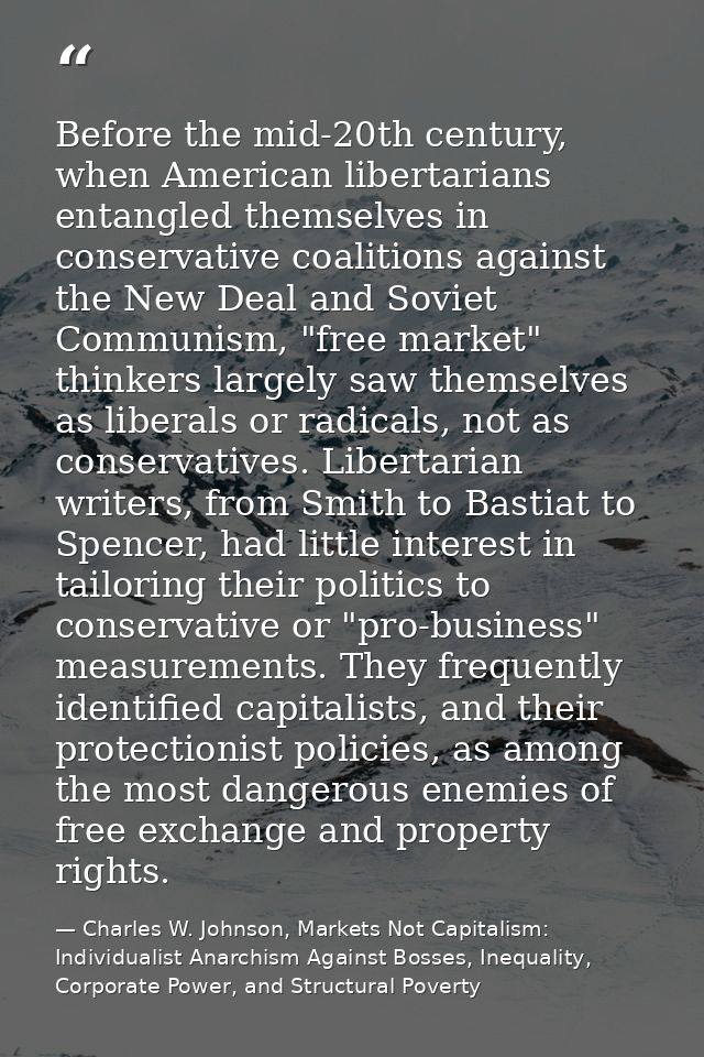Before the mid-20th century, when American libertarians entangled themselves in conservative coalitions against the New  — Charles W. Johnson, Markets Not Capitalism: Individualist Anarchism Against Bosses, Inequality, Corporate Power, and Structural Poverty