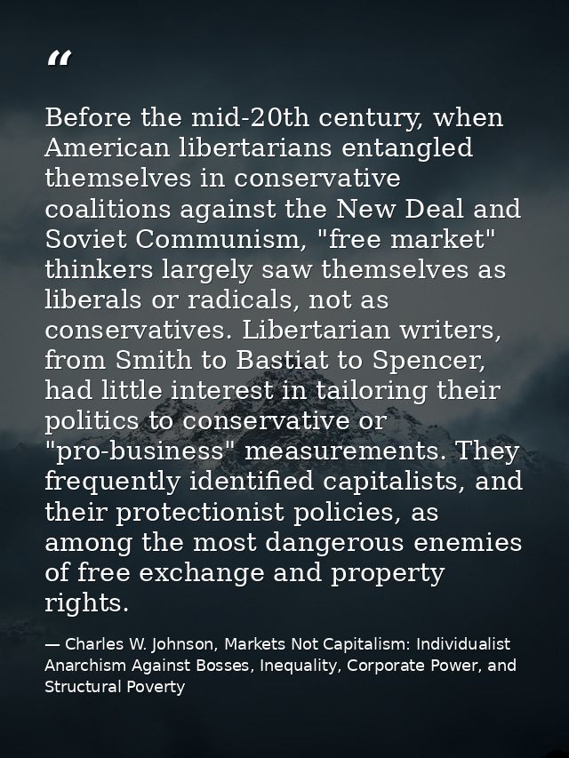 Before the mid-20th century, when American libertarians entangled themselves in conservative coalitions against the New  — Charles W. Johnson, Markets Not Capitalism: Individualist Anarchism Against Bosses, Inequality, Corporate Power, and Structural Poverty
