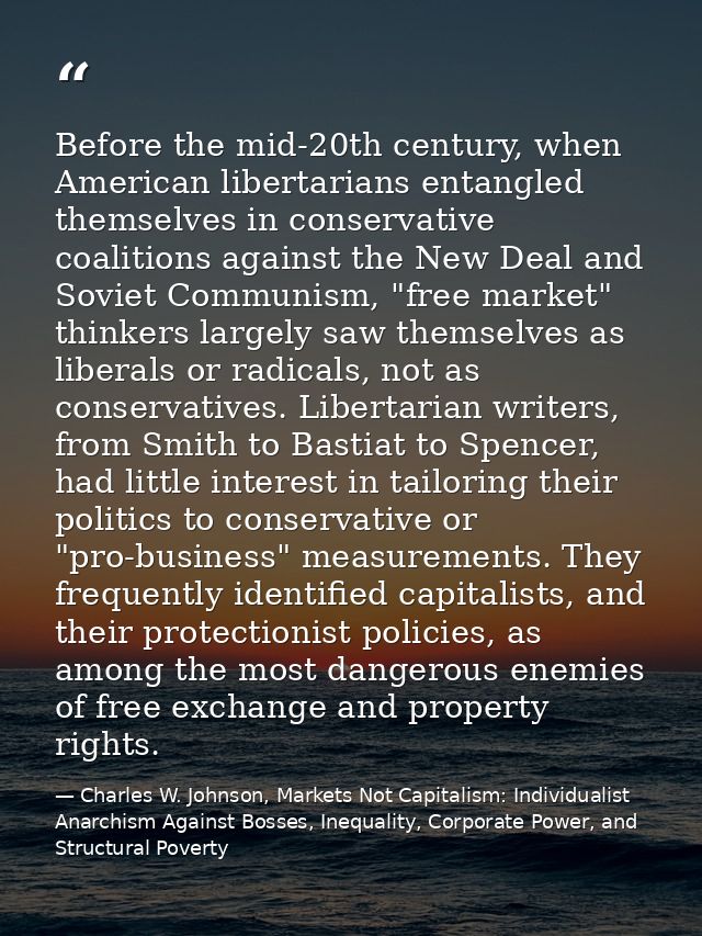 Before the mid-20th century, when American libertarians entangled themselves in conservative coalitions against the New  — Charles W. Johnson, Markets Not Capitalism: Individualist Anarchism Against Bosses, Inequality, Corporate Power, and Structural Poverty