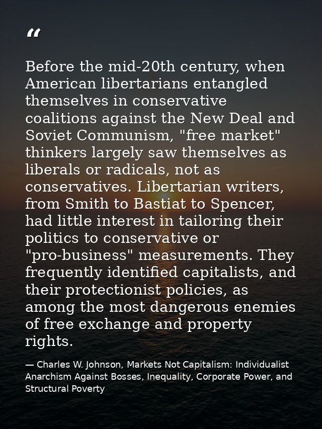 Before the mid-20th century, when American libertarians entangled themselves in conservative coalitions against the New  — Charles W. Johnson, Markets Not Capitalism: Individualist Anarchism Against Bosses, Inequality, Corporate Power, and Structural Poverty