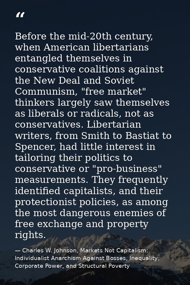 Before the mid-20th century, when American libertarians entangled themselves in conservative coalitions against the New  — Charles W. Johnson, Markets Not Capitalism: Individualist Anarchism Against Bosses, Inequality, Corporate Power, and Structural Poverty