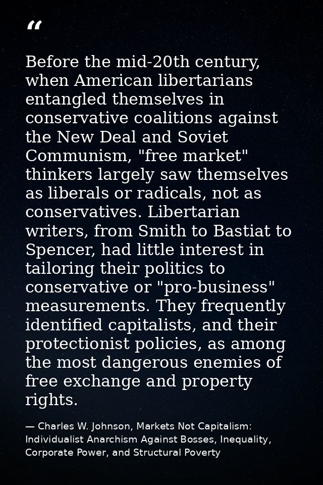Before the mid-20th century, when American libertarians entangled themselves in conservative coalitions against the New  — Charles W. Johnson, Markets Not Capitalism: Individualist Anarchism Against Bosses, Inequality, Corporate Power, and Structural Poverty