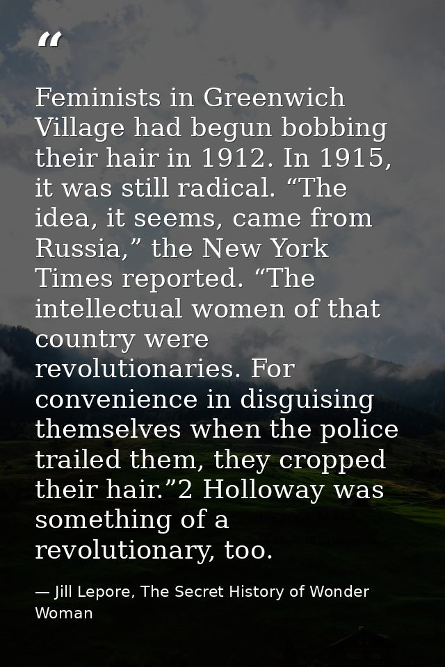 Feminists in Greenwich Village had begun bobbing their hair in 1912. In 1915, it was still radical. “The idea, it seems, — Jill Lepore, The Secret History of Wonder Woman