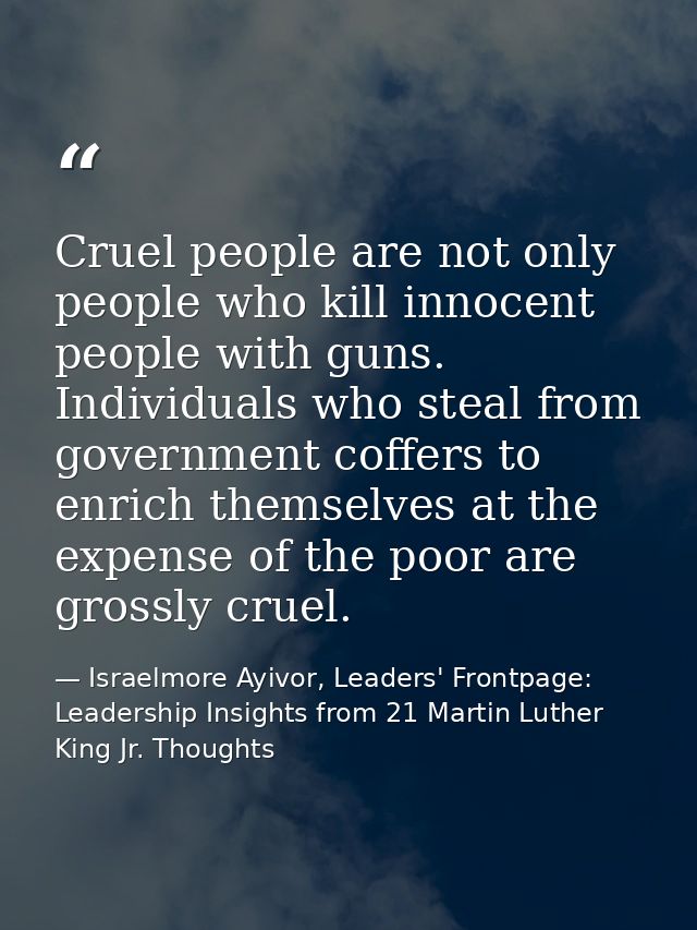 Cruel people are not only people who kill innocent people with guns. Individuals who steal from government coffers to en — Israelmore Ayivor, Leaders' Frontpage: Leadership Insights from 21 Martin Luther King Jr. Thoughts