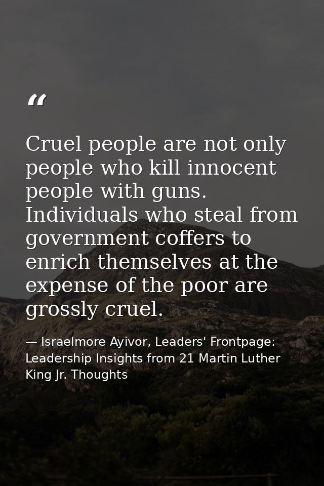 Cruel people are not only people who kill innocent people with guns. Individuals who steal from government coffers to en — Israelmore Ayivor, Leaders' Frontpage: Leadership Insights from 21 Martin Luther King Jr. Thoughts