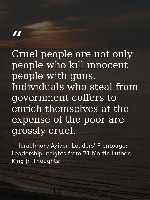Cruel people are not only people who kill innocent people with guns. Individuals who steal from government coffers to en — Israelmore Ayivor, Leaders' Frontpage: Leadership Insights from 21 Martin Luther King Jr. Thoughts
