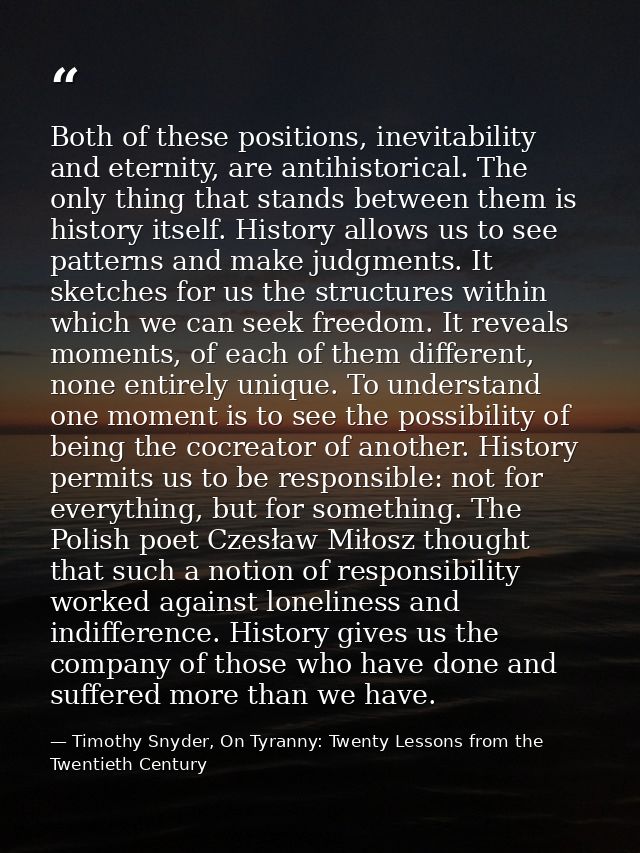 Both of these positions, inevitability and eternity, are antihistorical. The only thing that stands between them is hist — Timothy Snyder, On Tyranny: Twenty Lessons from the Twentieth Century
