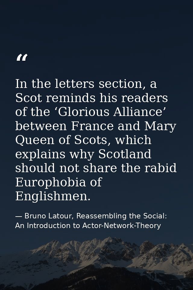 In the letters section, a Scot reminds his readers of the ‘Glorious Alliance’ between France and Mary Queen of Scots, wh — Bruno Latour, Reassembling the Social: An Introduction to Actor-Network-Theory
