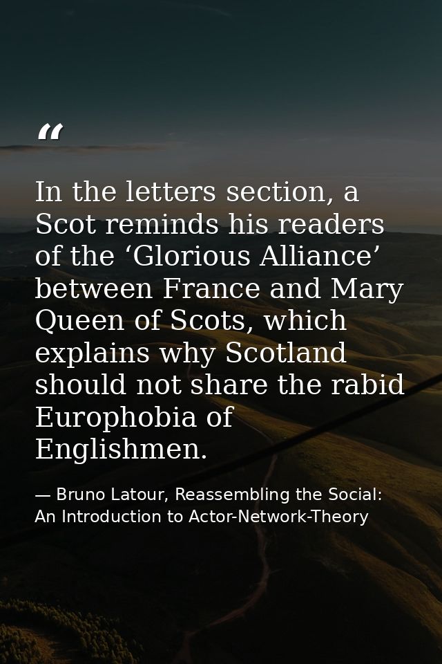 In the letters section, a Scot reminds his readers of the ‘Glorious Alliance’ between France and Mary Queen of Scots, wh — Bruno Latour, Reassembling the Social: An Introduction to Actor-Network-Theory