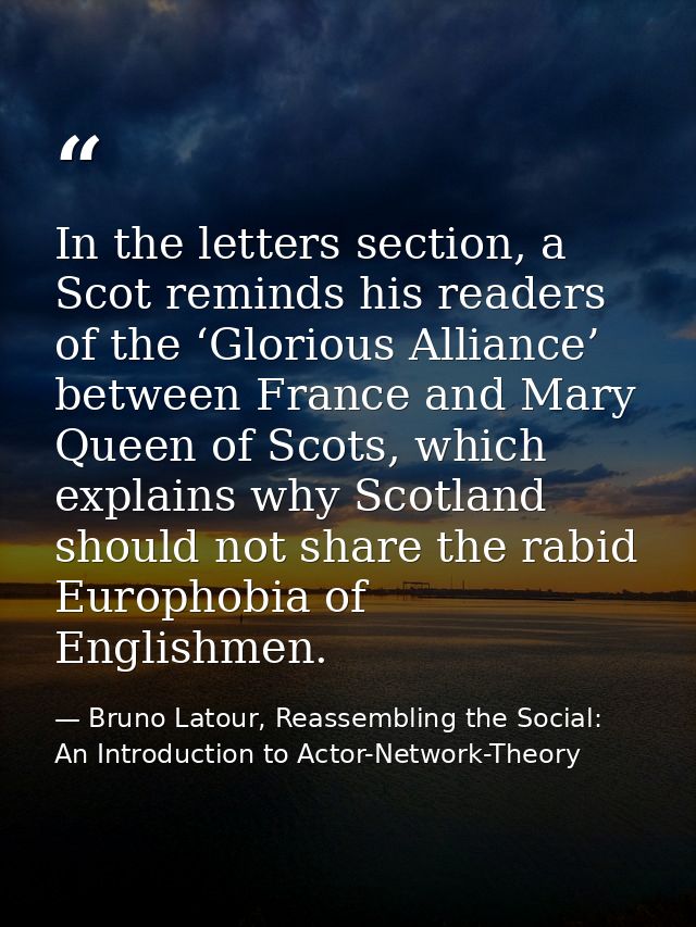 In the letters section, a Scot reminds his readers of the ‘Glorious Alliance’ between France and Mary Queen of Scots, wh — Bruno Latour, Reassembling the Social: An Introduction to Actor-Network-Theory