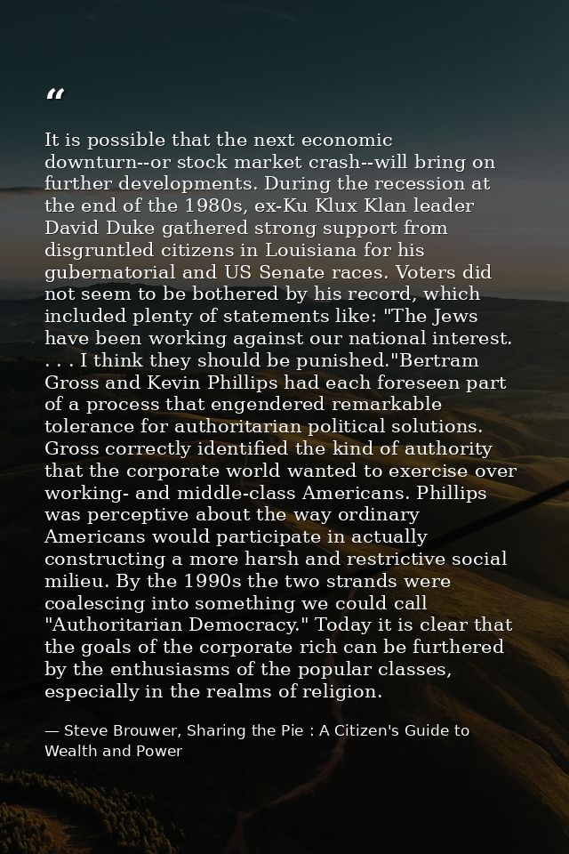 It is possible that the next economic downturn--or stock market crash--will bring on further developments. During the re — Steve Brouwer, Sharing the Pie : A Citizen's Guide to Wealth and Power