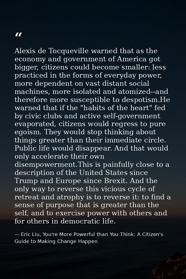 Alexis de Tocqueville warned that as the economy and government of America got bigger, citizens could become smaller: le — Eric Liu, You're More Powerful than You Think: A Citizen's Guide to Making Change Happen