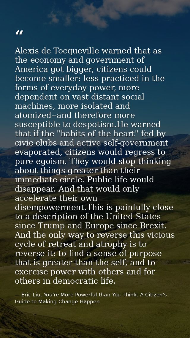 Alexis de Tocqueville warned that as the economy and government of America got bigger, citizens could become smaller: le — Eric Liu, You're More Powerful than You Think: A Citizen's Guide to Making Change Happen