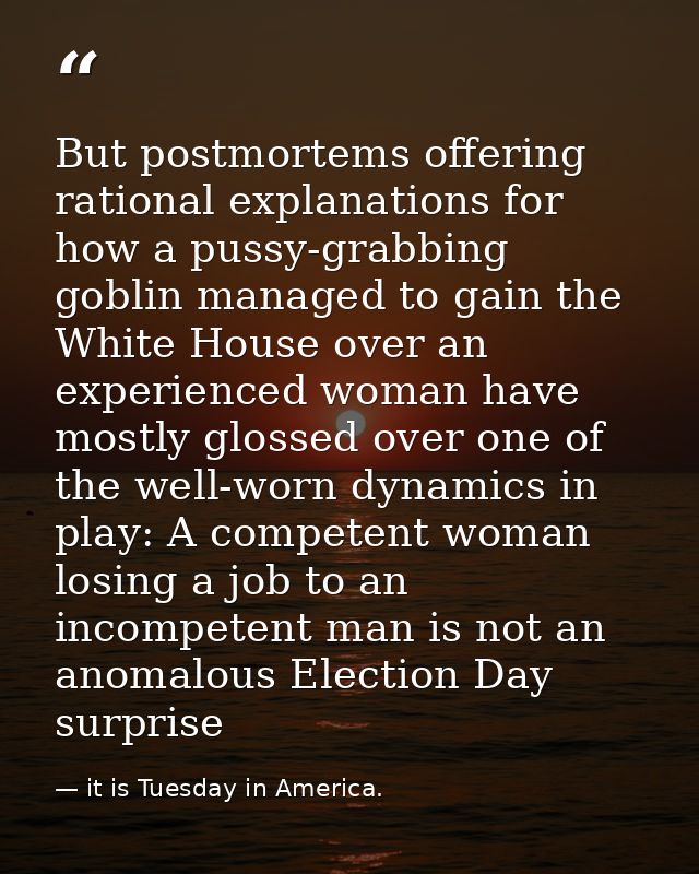 But postmortems offering rational explanations for how a pussy-grabbing goblin managed to gain the White House over an e — it is Tuesday in America.