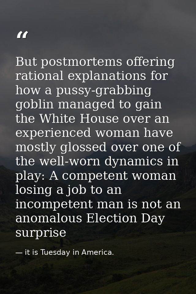 But postmortems offering rational explanations for how a pussy-grabbing goblin managed to gain the White House over an e — it is Tuesday in America.