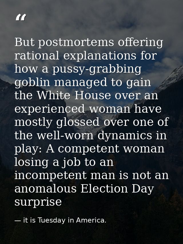 But postmortems offering rational explanations for how a pussy-grabbing goblin managed to gain the White House over an e — it is Tuesday in America.