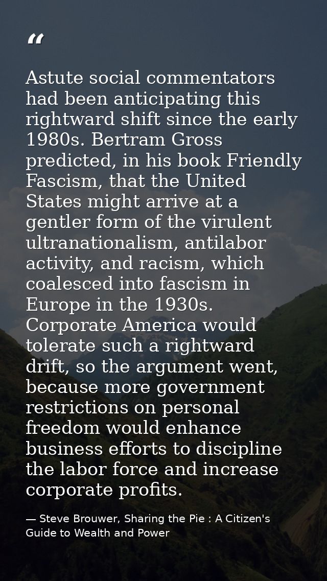 Astute social commentators had been anticipating this rightward shift since the early 1980s. Bertram Gross predicted, in — Steve Brouwer, Sharing the Pie : A Citizen's Guide to Wealth and Power