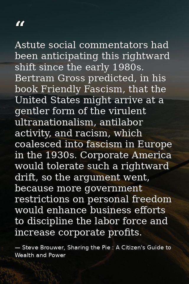 Astute social commentators had been anticipating this rightward shift since the early 1980s. Bertram Gross predicted, in — Steve Brouwer, Sharing the Pie : A Citizen's Guide to Wealth and Power
