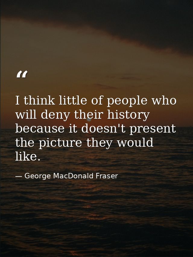 I think little of people who will deny their history because it doesn't present the picture they would like. — George MacDonald Fraser