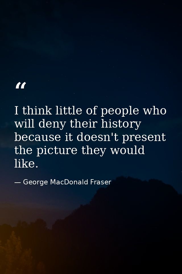 I think little of people who will deny their history because it doesn't present the picture they would like. — George MacDonald Fraser