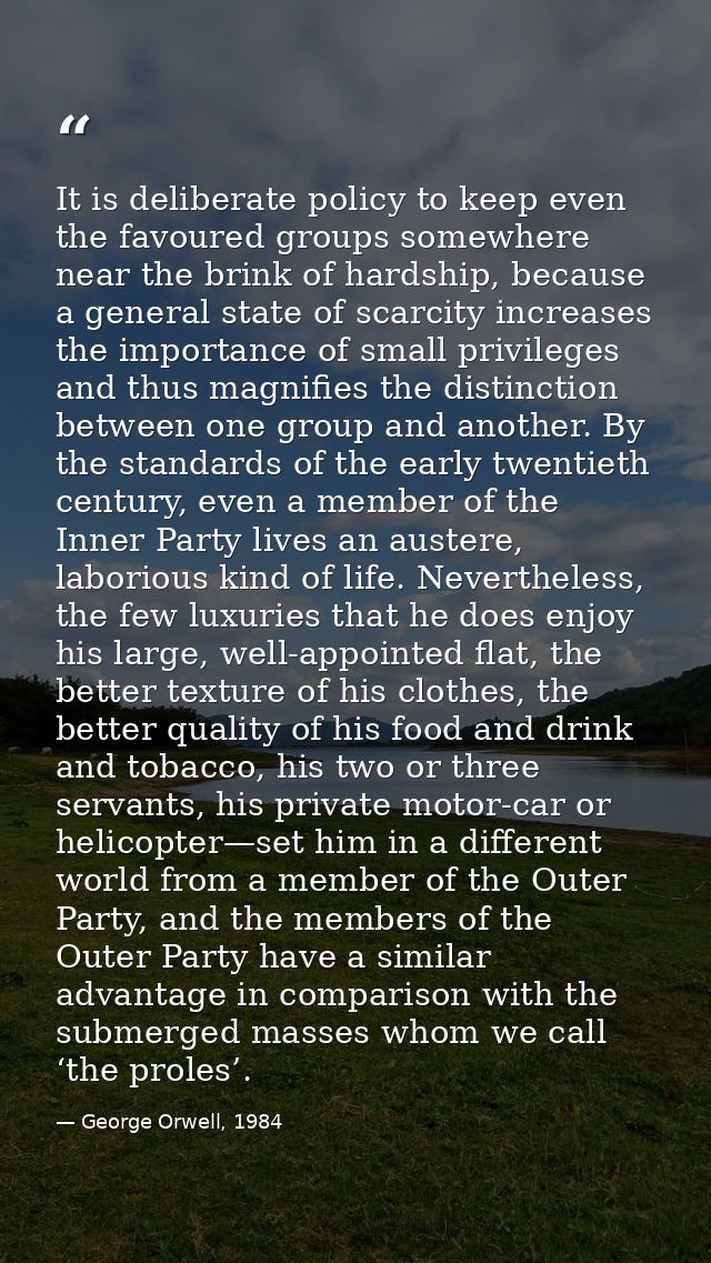 It is deliberate policy to keep even the favoured groups somewhere near the brink of hardship, because a general state o — George Orwell, 1984