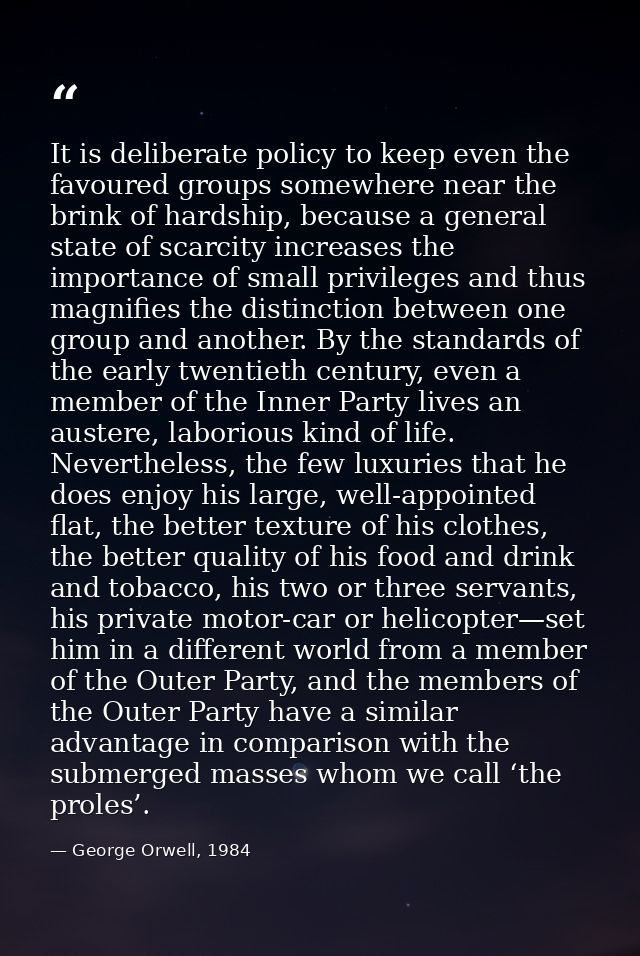 It is deliberate policy to keep even the favoured groups somewhere near the brink of hardship, because a general state o — George Orwell, 1984