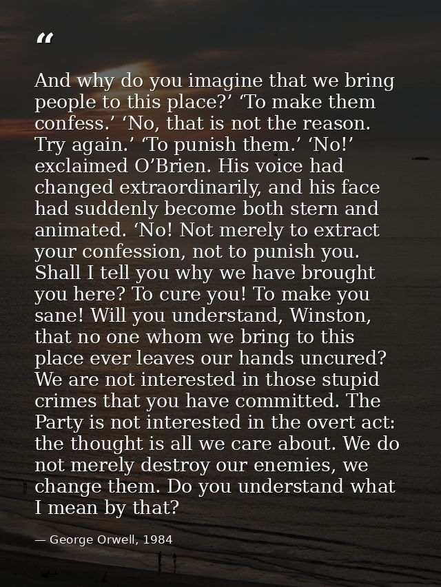And why do you imagine that we bring people to this place?’ ‘To make them confess.’ ‘No, that is not the reason. Try aga — George Orwell, 1984