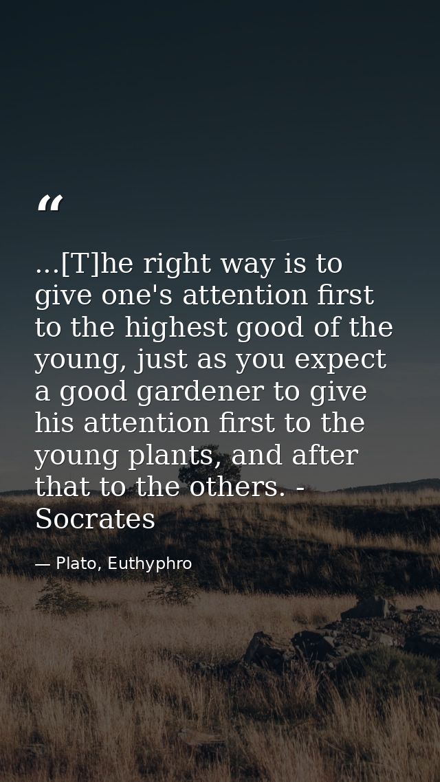 ...[T]he right way is to give one's attention first to the highest good of the young, just as you expect a good gardener — Plato, Euthyphro