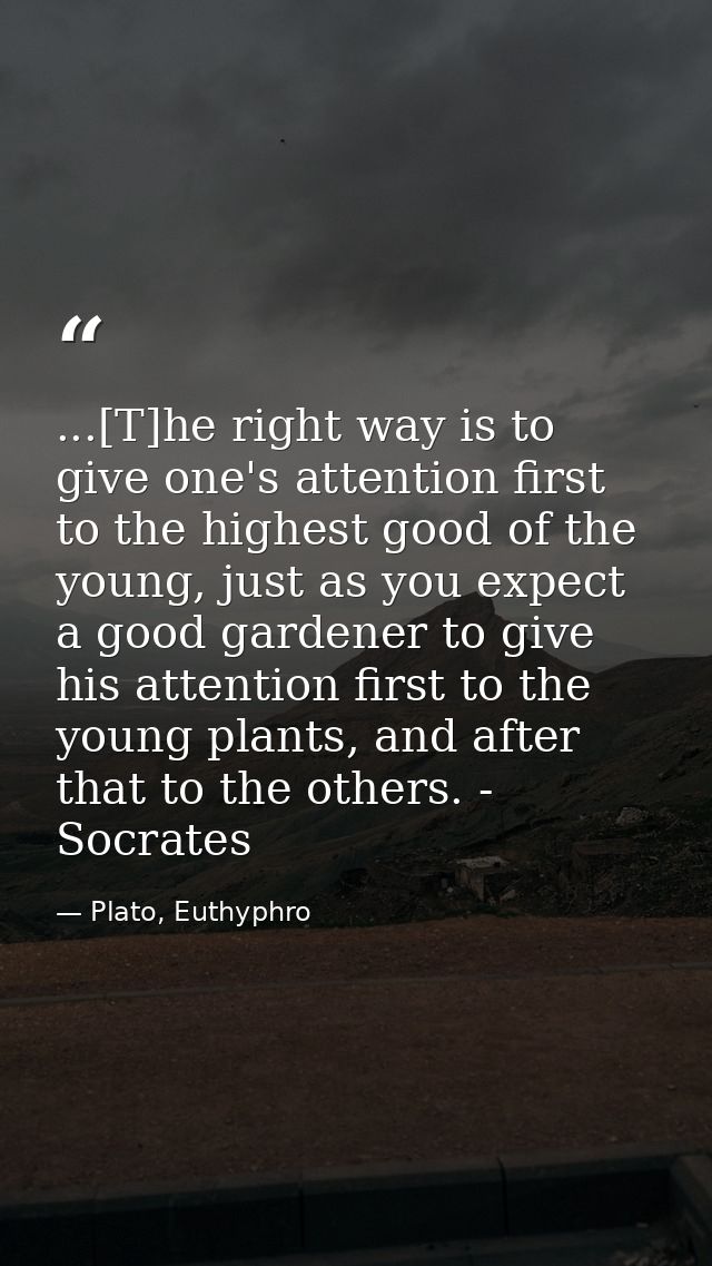...[T]he right way is to give one's attention first to the highest good of the young, just as you expect a good gardener — Plato, Euthyphro