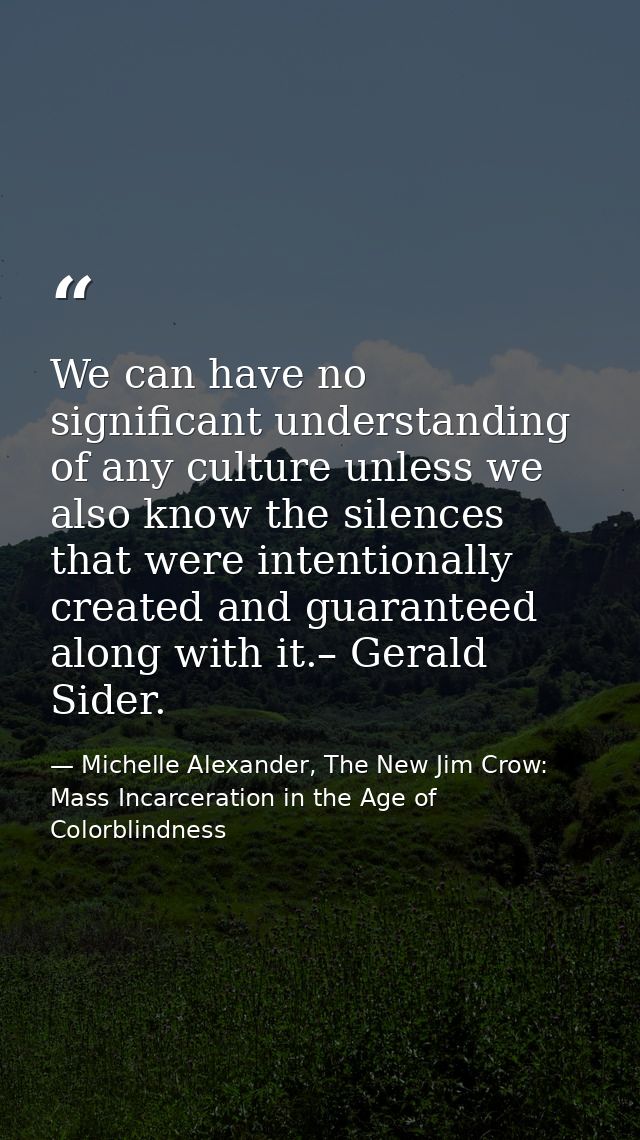 We can have no significant understanding of any culture unless we also know the silences that were intentionally created — Michelle Alexander, The New Jim Crow: Mass Incarceration in the Age of Colorblindness